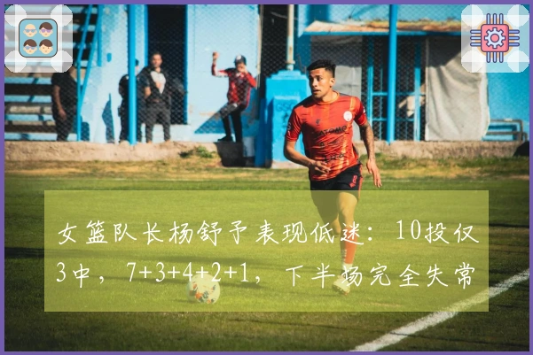 女篮队长杨舒予表现低迷：10投仅3中，7+3+4+2+1，下半场完全失常