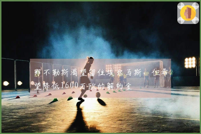 那不勒斯渴望留住埃尔马斯，但希望降低1600万欧的解约金