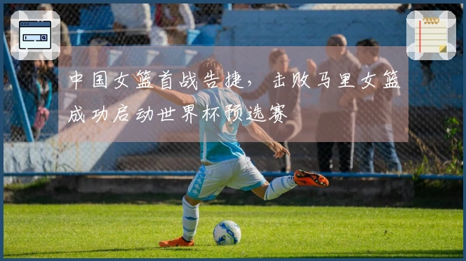 中国女篮首战告捷，击败马里女篮成功启动世界杯预选赛