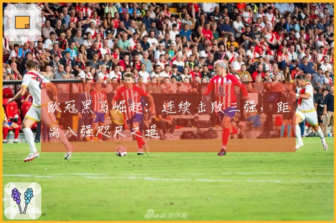 欧冠黑马崛起：连续击败三强，距离八强咫尺之遥
