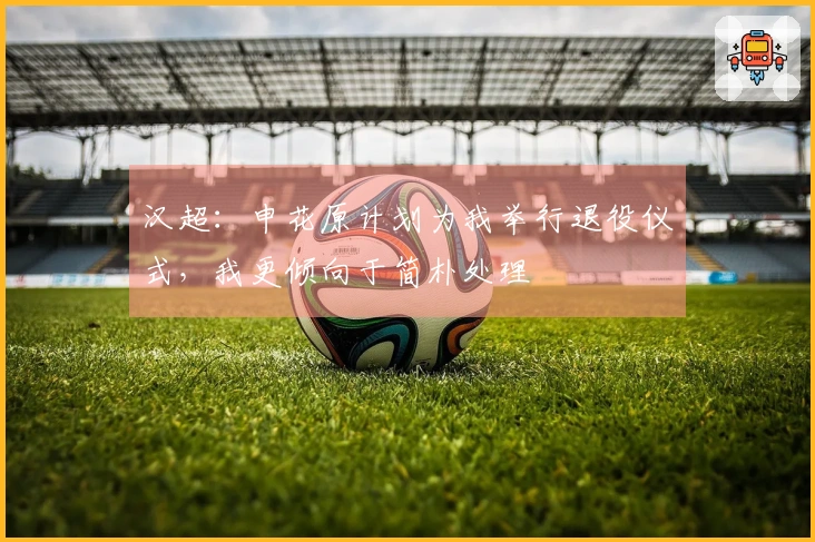汉超：申花原计划为我举行退役仪式，我更倾向于简朴处理
