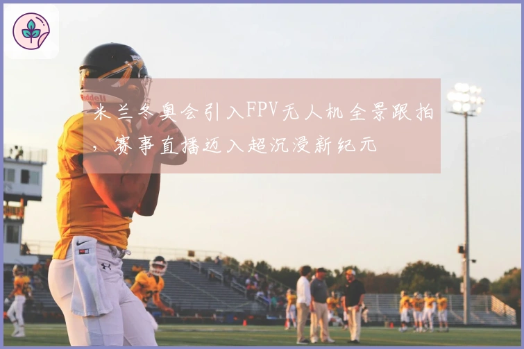 米兰冬奥会引入FPV无人机全景跟拍，赛事直播迈入超沉浸新纪元