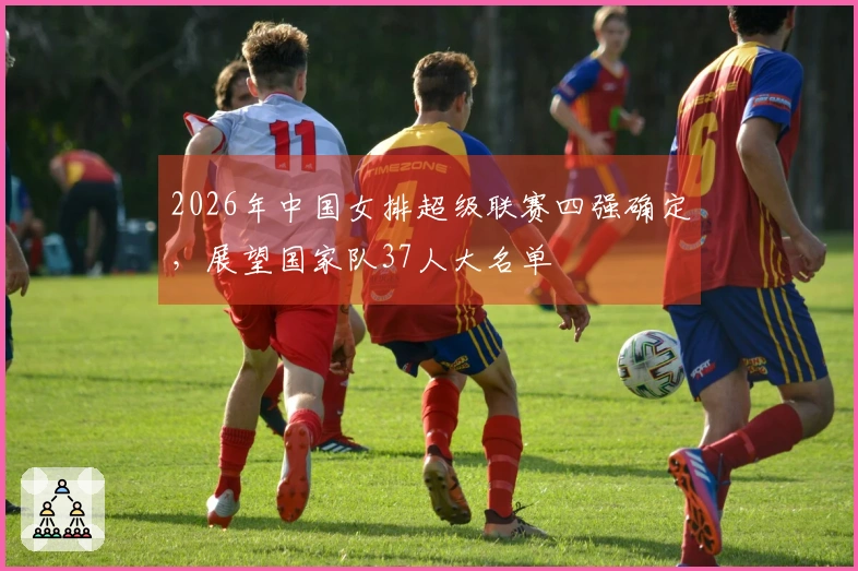 2026年中国女排超级联赛四强确定，展望国家队37人大名单