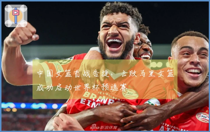 中国女篮首战告捷，击败马里女篮成功启动世界杯预选赛