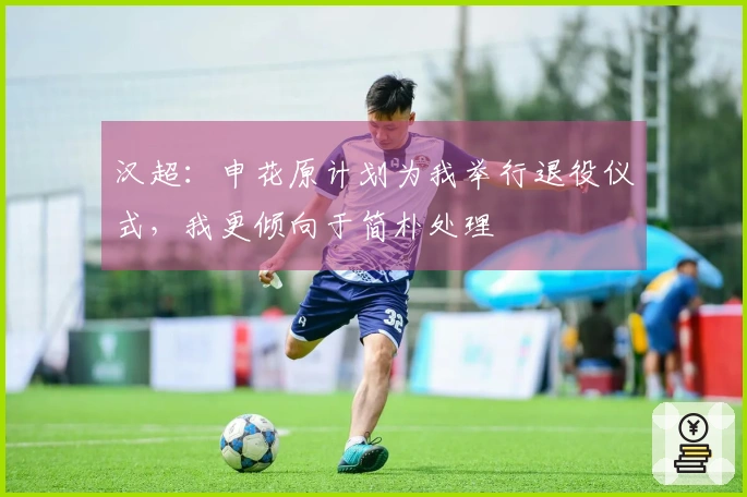 汉超：申花原计划为我举行退役仪式，我更倾向于简朴处理