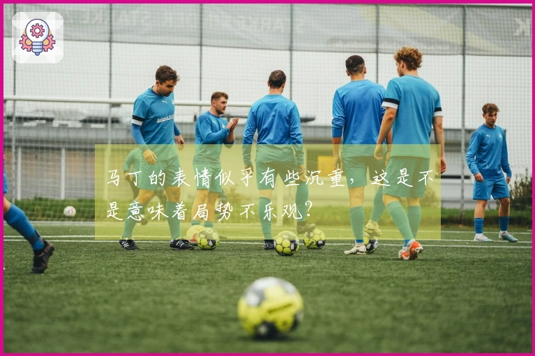 马丁的表情似乎有些沉重，这是不是意味着局势不乐观？