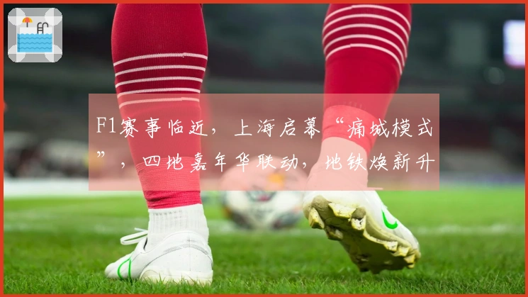 F1赛事临近，上海启幕“痛城模式”，四地嘉年华联动，地铁焕新升级