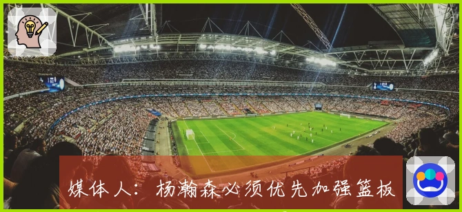 媒体人：杨瀚森必须优先加强篮板防守的基础工作 这个夏季至关重要