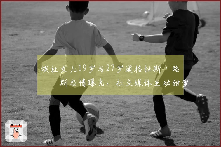 埃杜女儿19岁与27岁道格拉斯·路易斯恋情曝光，社交媒体互动甜蜜