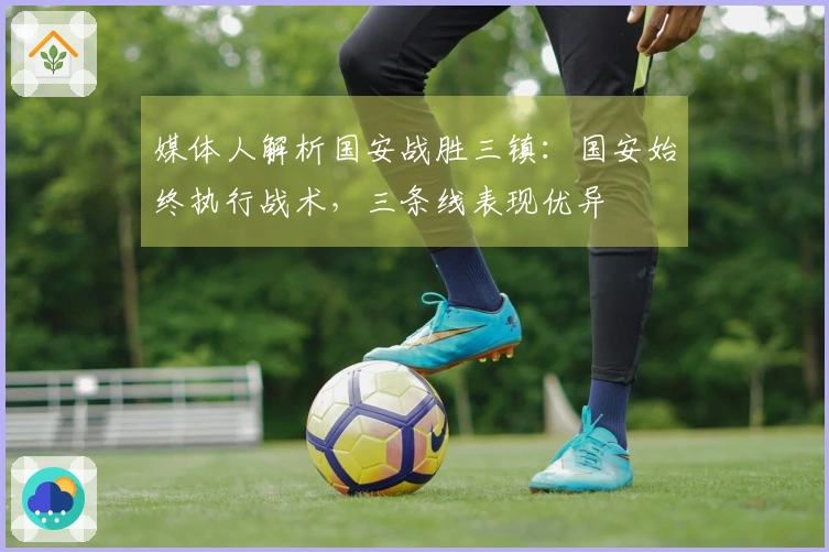 媒体人解析国安战胜三镇：国安始终执行战术，三条线表现优异