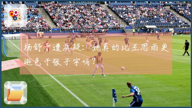 杨舒予遭质疑：她真的比王思雨更逊色于张子宇吗？