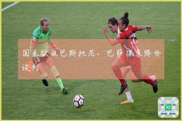 国米欲放巴斯托尼，巴萨谋求降价谈判